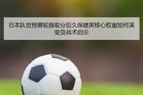 日本队世预赛轮换取分后久保建英核心权重如何演变及战术启示
