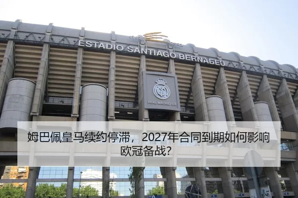 姆巴佩皇马续约停滞，2027年合同到期如何影响欧冠备战？